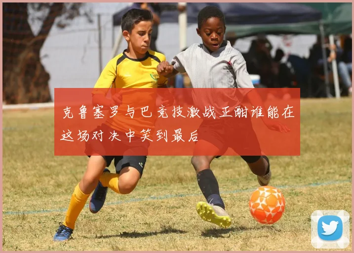 克鲁塞罗与巴竞技激战正酣谁能在这场对决中笑到最后